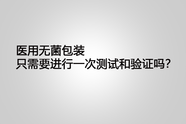 醫(yī)用無菌包裝只需要進(jìn)行一次測(cè)試和驗(yàn)證嗎？